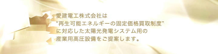 愛建電工株式会社は”再生可能エネルギーの固定価格買取制度”に対応した太陽光発電システム用の産業用高圧設備をご提案します。